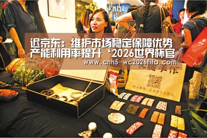 迟京东:维护市场稳定保障优势产能利用率提升‘2026世界杯官网’(图1) 世界杯买球